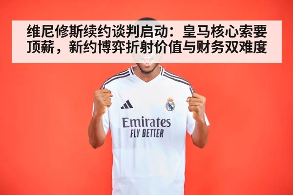 维尼修斯续约谈判启动:皇马核心索要顶薪,新约博弈折射价值与财务双难度