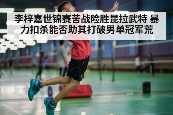 李梓嘉世锦赛苦战险胜昆拉武特 暴力扣杀能否助其打破男单冠军荒