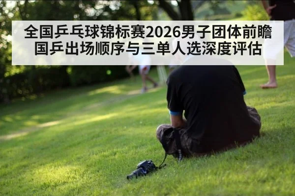 全国乒乓球锦标赛2026男子团体前瞻 国乒出场顺序与三单人选深度评估