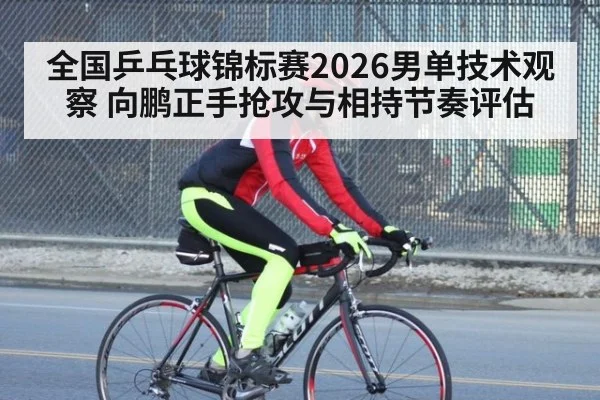 全国乒乓球锦标赛2026男单技术观察 向鹏正手抢攻与相持节奏评估